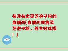 有没有卖灵芝孢子粉的直播间(直播间现售灵芝孢子粉，养生好选择！)