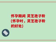 怀孕期间 灵芝孢子粉(怀孕时，灵芝孢子粉的好处)