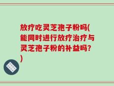放疗吃灵芝孢子粉吗(能同时进行放疗治疗与灵芝孢子粉的补益吗？)