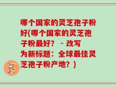 哪个国家的灵芝孢子粉好(哪个国家的灵芝孢子粉最好？ - 改写为新标题：全球最佳灵芝孢子粉产地？)