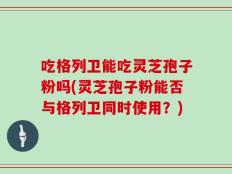 吃格列卫能吃灵芝孢子粉吗(灵芝孢子粉能否与格列卫同时使用？)