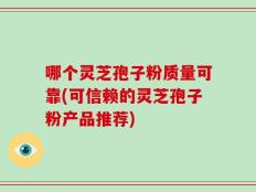 哪个灵芝孢子粉质量可靠(可信赖的灵芝孢子粉产品推荐)