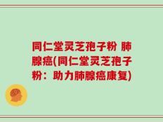 同仁堂灵芝孢子粉 肺腺癌(同仁堂灵芝孢子粉：助力肺腺癌康复)