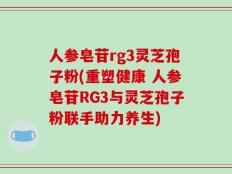 人参皂苷rg3灵芝孢子粉(重塑健康 人参皂苷RG3与灵芝孢子粉联手助力养生)