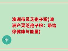 澳洲带灵芝孢子粉(澳洲产灵芝孢子粉：带给你健康与能量)