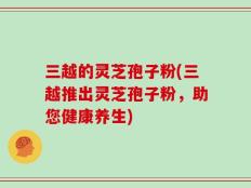 三越的灵芝孢子粉(三越推出灵芝孢子粉，助您健康养生)