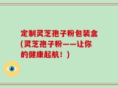 定制灵芝孢子粉包装盒(灵芝孢子粉——让你的健康起航！)