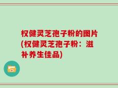 权健灵芝孢子粉的图片(权健灵芝孢子粉：滋补养生佳品)