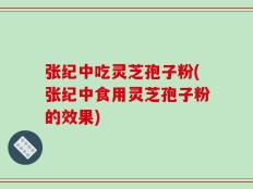 张纪中吃灵芝孢子粉(张纪中食用灵芝孢子粉的效果)