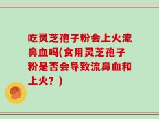 吃灵芝孢子粉会上火流鼻血吗(食用灵芝孢子粉是否会导致流鼻血和上火？)