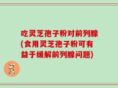 吃灵芝孢子粉对前列腺(食用灵芝孢子粉可有益于缓解前列腺问题)