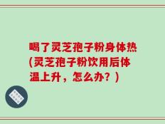喝了灵芝孢子粉身体热(灵芝孢子粉饮用后体温上升，怎么办？)