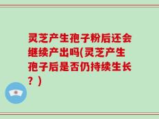 灵芝产生孢子粉后还会继续产出吗(灵芝产生孢子后是否仍持续生长？)
