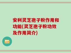 安利灵芝孢子粉作用和功能(灵芝孢子粉功效及作用简介)