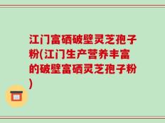 江门富硒破壁灵芝孢子粉(江门生产营养丰富的破壁富硒灵芝孢子粉)