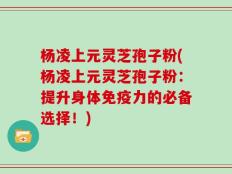 杨凌上元灵芝孢子粉(杨凌上元灵芝孢子粉：提升身体免疫力的必备选择！)
