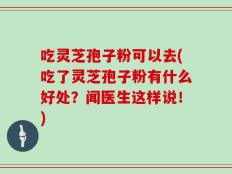吃灵芝孢子粉可以去(吃了灵芝孢子粉有什么好处？闻医生这样说！)