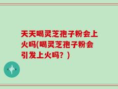 天天喝灵芝孢子粉会上火吗(喝灵芝孢子粉会引发上火吗？)