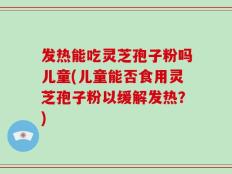 发热能吃灵芝孢子粉吗儿童(儿童能否食用灵芝孢子粉以缓解发热？)