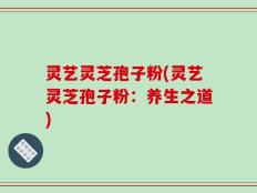 灵艺灵芝孢子粉(灵艺灵芝孢子粉：养生之道)