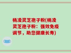 杨凌灵芝孢子粉(杨凌灵芝孢子粉：强效免疫调节，助您健康长寿)
