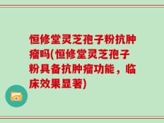 恒修堂灵芝孢子粉抗肿瘤吗(恒修堂灵芝孢子粉具备抗肿瘤功能，临床效果显著)