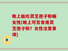 晚上能吃灵芝孢子粉嘛女性(晚上可否食用灵芝孢子粉？女性注意事项)