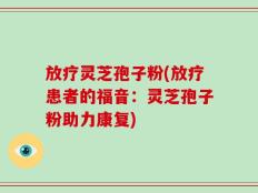 放疗灵芝孢子粉(放疗患者的福音：灵芝孢子粉助力康复)
