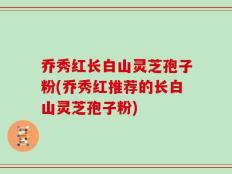 乔秀红长白山灵芝孢子粉(乔秀红推荐的长白山灵芝孢子粉)