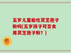 五岁儿童能吃灵芝孢子粉吗(五岁孩子可否食用灵芝孢子粉？)