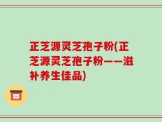 正芝源灵芝孢子粉(正芝源灵芝孢子粉——滋补养生佳品)
