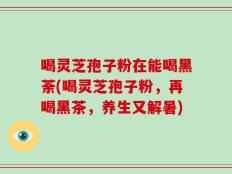 喝灵芝孢子粉在能喝黑荼(喝灵芝孢子粉，再喝黑茶，养生又解暑)