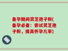 备孕期间灵芝孢子粉(备孕必备：尝试灵芝孢子粉，提高怀孕几率)