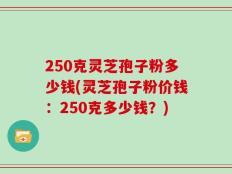 250克灵芝孢子粉多少钱(灵芝孢子粉价钱：250克多少钱？)
