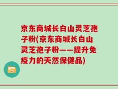 京东商城长白山灵芝孢子粉(京东商城长白山灵芝孢子粉——提升免疫力的天然保健品)