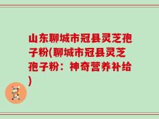 山东聊城市冠县灵芝孢子粉(聊城市冠县灵芝孢子粉：神奇营养补给)