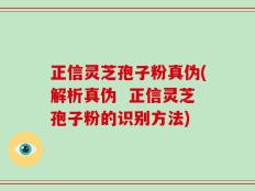 正信灵芝孢子粉真伪(解析真伪  正信灵芝孢子粉的识别方法)