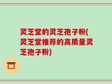灵芝堂的灵芝孢子粉(灵芝堂推荐的高质量灵芝孢子粉)