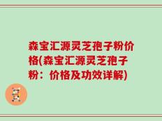 森宝汇源灵芝孢子粉价格(森宝汇源灵芝孢子粉：价格及功效详解)