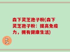 森下灵芝孢子粉(森下灵芝孢子粉：提高免疫力，拥有健康生活)