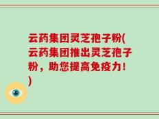 云药集团灵芝孢子粉(云药集团推出灵芝孢子粉，助您提高免疫力！)
