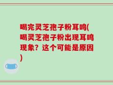 喝完灵芝孢子粉耳鸣(喝灵芝孢子粉出现耳鸣现象？这个可能是原因)