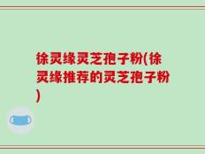 徐灵缘灵芝孢子粉(徐灵缘推荐的灵芝孢子粉)