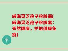 威海灵芝孢子粉胶囊(威海灵芝孢子粉胶囊：天然健康，护佑健康免疫)