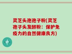 灵芝头孢孢子粉(灵芝孢子头发酵粉：保护免疫力的自然健康良方)