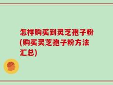 怎样购买到灵芝孢子粉(购买灵芝孢子粉方法汇总)