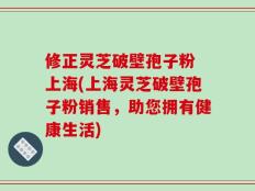 修正灵芝破壁孢子粉 上海(上海灵芝破壁孢子粉销售，助您拥有健康生活)
