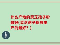 什么产地的灵芝孢子粉最好(灵芝孢子粉哪里产的最好？)