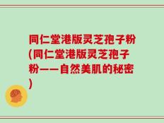 同仁堂港版灵芝孢子粉(同仁堂港版灵芝孢子粉——自然美肌的秘密)