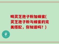 喝灵芝孢子粉加蜂蜜(灵芝孢子粉与蜂蜜的完美搭配，你知道吗？)